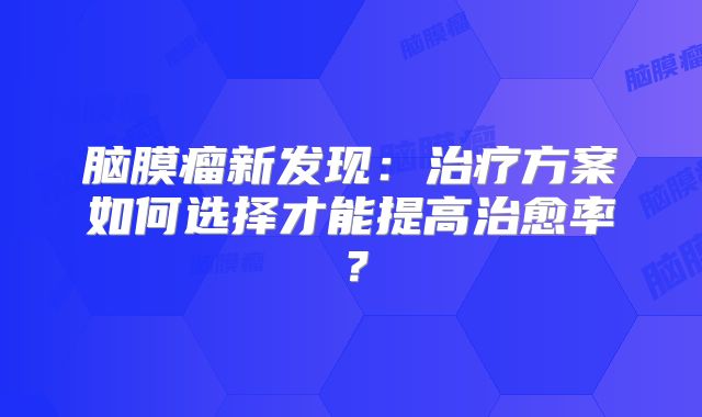 脑膜瘤新发现：治疗方案如何选择才能提高治愈率？