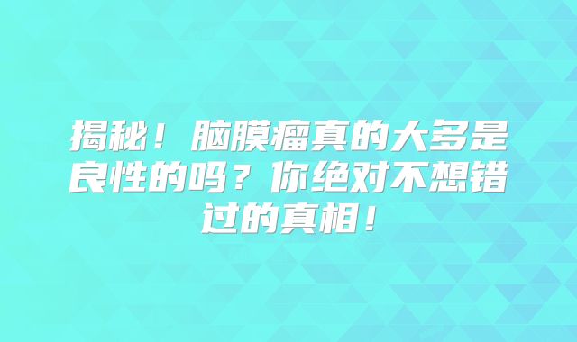 揭秘！脑膜瘤真的大多是良性的吗？你绝对不想错过的真相！