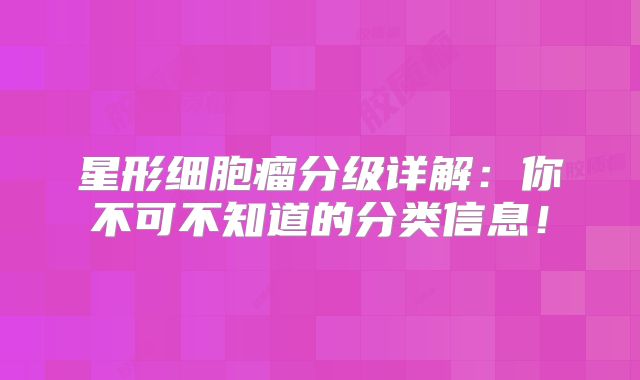 星形细胞瘤分级详解：你不可不知道的分类信息！