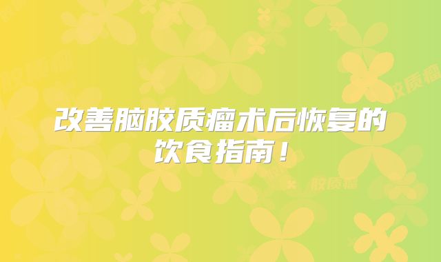 改善脑胶质瘤术后恢复的饮食指南！