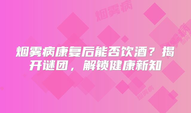 烟雾病康复后能否饮酒？揭开谜团，解锁健康新知