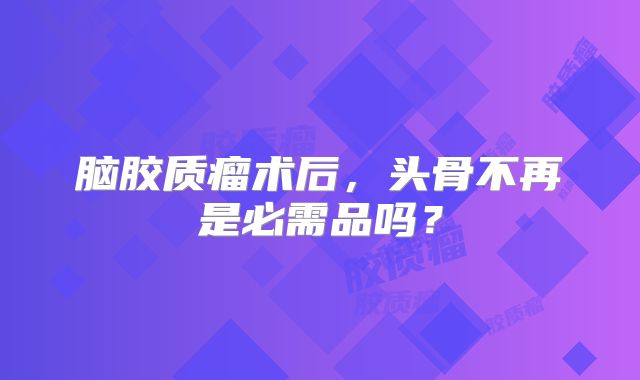 脑胶质瘤术后，头骨不再是必需品吗？
