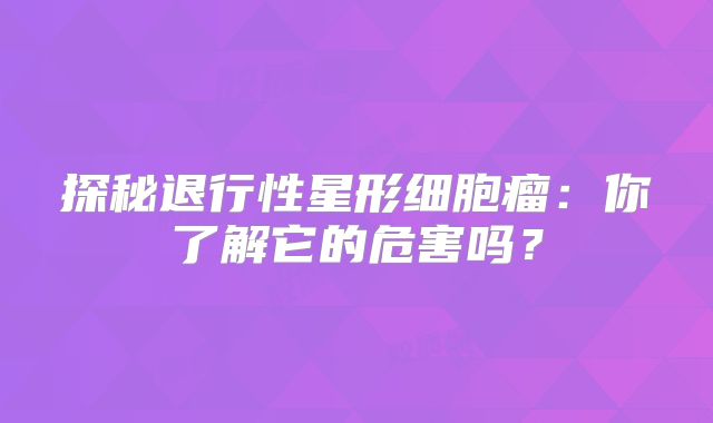 探秘退行性星形细胞瘤：你了解它的危害吗？