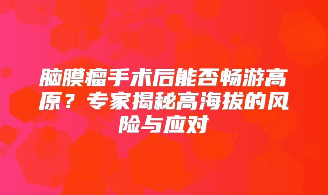 脑膜瘤手术后能否畅游高原？专家揭秘高海拔的风险与应对