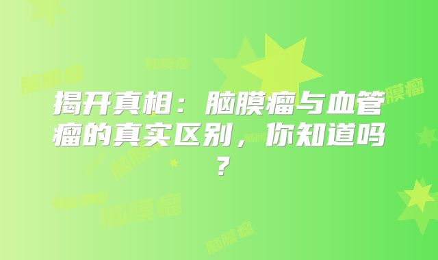 揭开真相：脑膜瘤与血管瘤的真实区别，你知道吗？