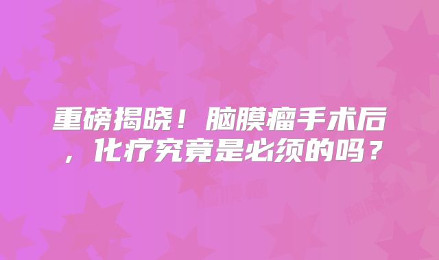 重磅揭晓！脑膜瘤手术后，化疗究竟是必须的吗？