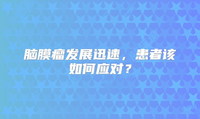 脑膜瘤发展迅速，患者该如何应对？