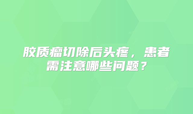 胶质瘤切除后头疼，患者需注意哪些问题？