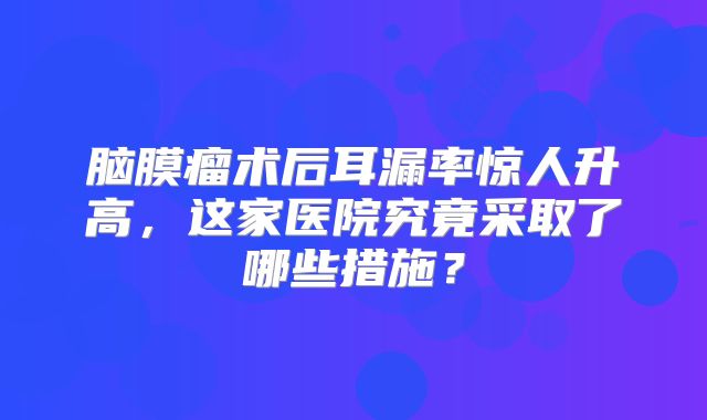 脑膜瘤术后耳漏率惊人升高，这家医院究竟采取了哪些措施？