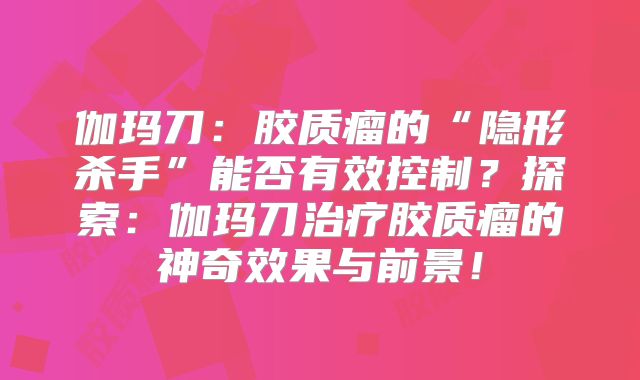 伽玛刀：胶质瘤的“隐形杀手”能否有效控制？探索：伽玛刀治疗胶质瘤的神奇效果与前景！