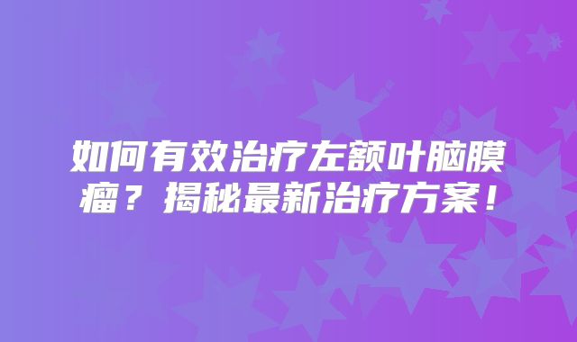 如何有效治疗左额叶脑膜瘤？揭秘最新治疗方案！