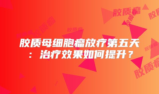 胶质母细胞瘤放疗第五天：治疗效果如何提升？