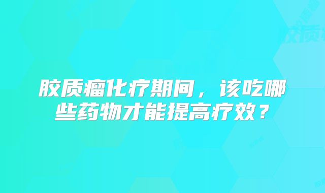 胶质瘤化疗期间，该吃哪些药物才能提高疗效？