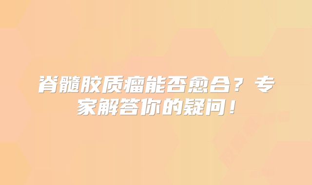 脊髓胶质瘤能否愈合？专家解答你的疑问！