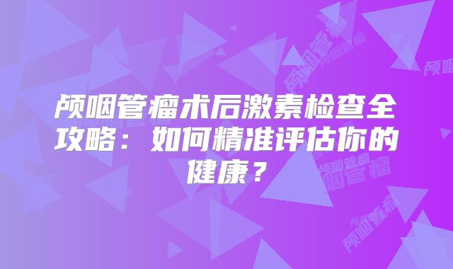 颅咽管瘤术后激素检查全攻略：如何精准评估你的健康？