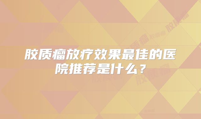 胶质瘤放疗效果最佳的医院推荐是什么？