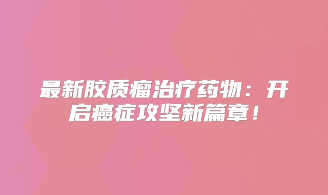 最新胶质瘤治疗药物：开启癌症攻坚新篇章！