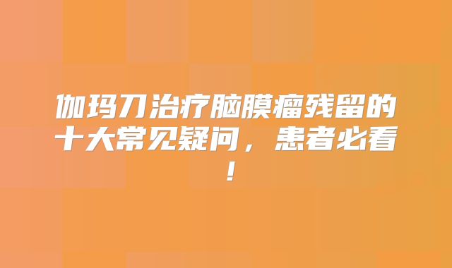 伽玛刀治疗脑膜瘤残留的十大常见疑问，患者必看！