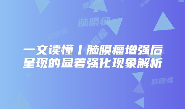 一文读懂丨脑膜瘤增强后呈现的显著强化现象解析