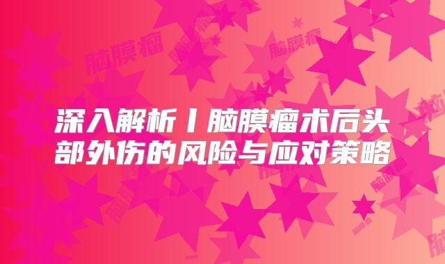 深入解析丨脑膜瘤术后头部外伤的风险与应对策略