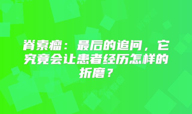 脊索瘤：最后的追问，它究竟会让患者经历怎样的折磨？