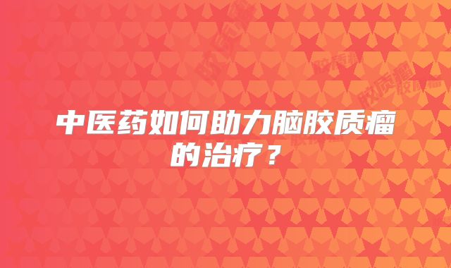 中医药如何助力脑胶质瘤的治疗？