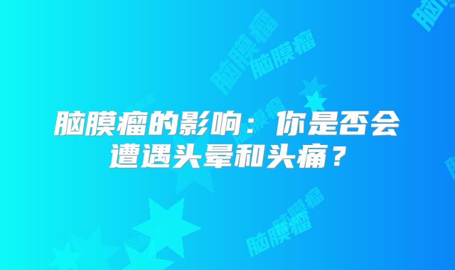 脑膜瘤的影响：你是否会遭遇头晕和头痛？
