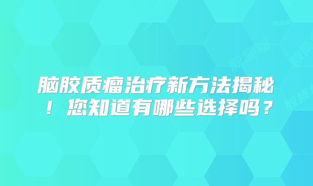 脑胶质瘤治疗新方法揭秘！您知道有哪些选择吗？