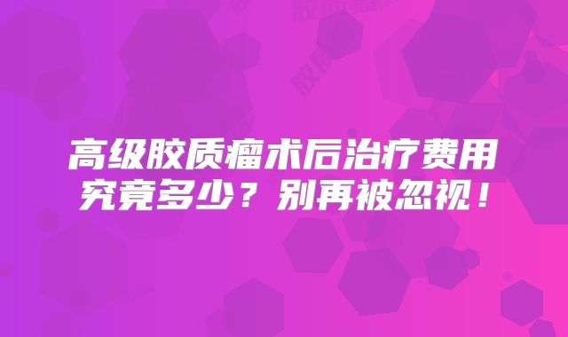 高级胶质瘤术后治疗费用究竟多少？别再被忽视！