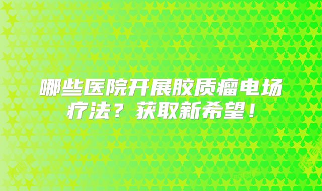 哪些医院开展胶质瘤电场疗法？获取新希望！
