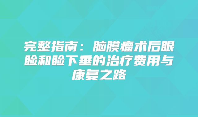 完整指南：脑膜瘤术后眼睑和睑下垂的治疗费用与康复之路