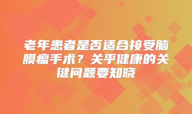 老年患者是否适合接受脑膜瘤手术？关乎健康的关键问题要知晓