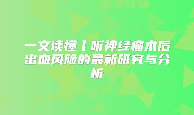 一文读懂丨听神经瘤术后出血风险的最新研究与分析