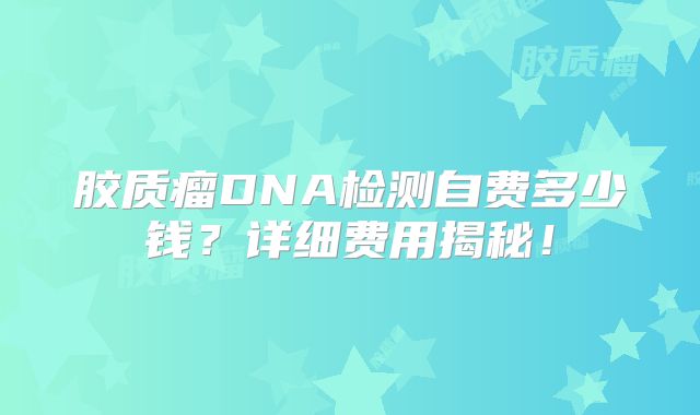 胶质瘤DNA检测自费多少钱？详细费用揭秘！
