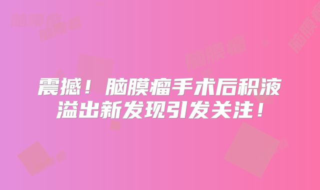 震撼！脑膜瘤手术后积液溢出新发现引发关注！
