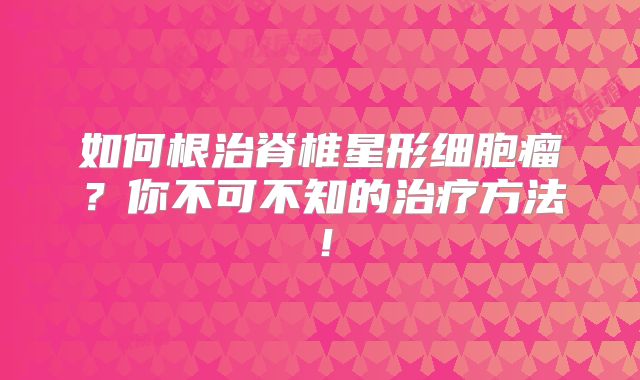 如何根治脊椎星形细胞瘤？你不可不知的治疗方法！