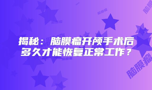 揭秘：脑膜瘤开颅手术后多久才能恢复正常工作？