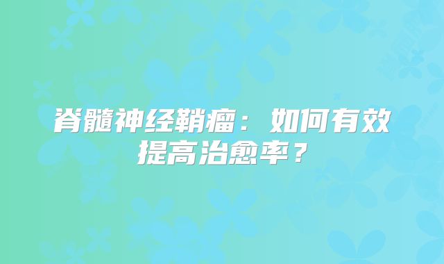 脊髓神经鞘瘤：如何有效提高治愈率？