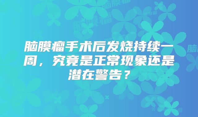 脑膜瘤手术后发烧持续一周，究竟是正常现象还是潜在警告？