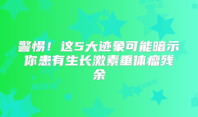 警惕！这5大迹象可能暗示你患有生长激素垂体瘤残余
