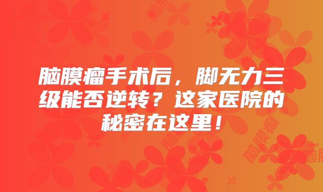 脑膜瘤手术后，脚无力三级能否逆转？这家医院的秘密在这里！