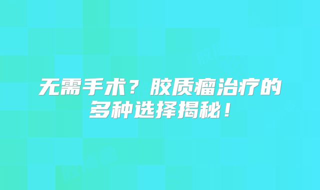 无需手术？胶质瘤治疗的多种选择揭秘！
