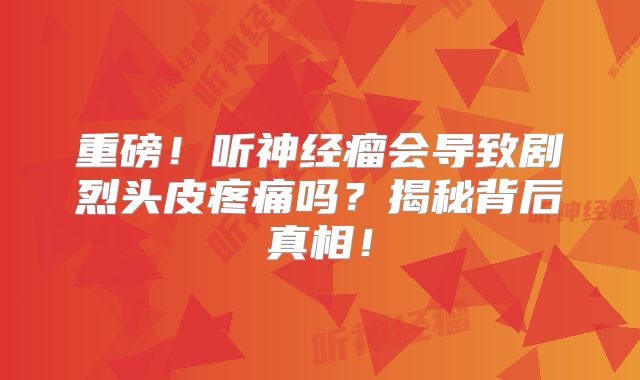 重磅！听神经瘤会导致剧烈头皮疼痛吗？揭秘背后真相！