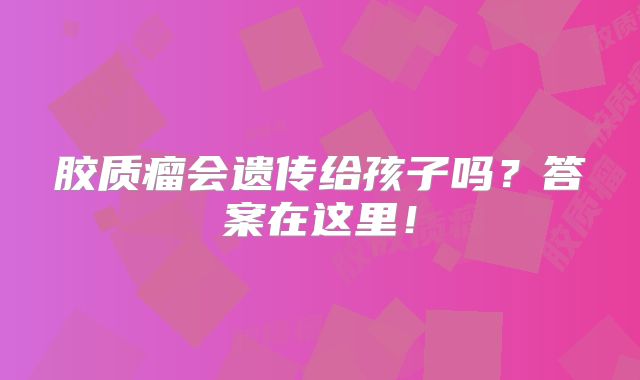 胶质瘤会遗传给孩子吗？答案在这里！