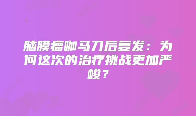 脑膜瘤咖马刀后复发：为何这次的治疗挑战更加严峻？