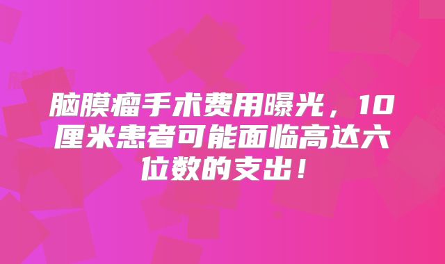 脑膜瘤手术费用曝光，10厘米患者可能面临高达六位数的支出！