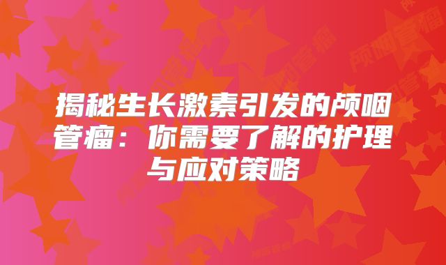 揭秘生长激素引发的颅咽管瘤：你需要了解的护理与应对策略
