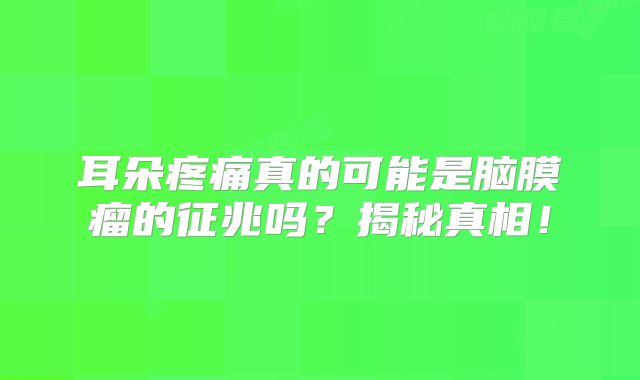 耳朵疼痛真的可能是脑膜瘤的征兆吗？揭秘真相！