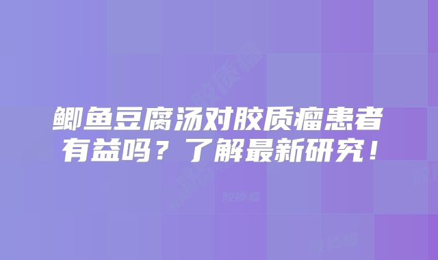 鲫鱼豆腐汤对胶质瘤患者有益吗？了解最新研究！