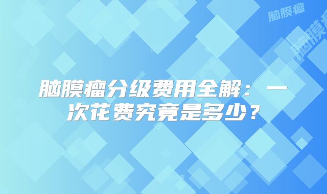 脑膜瘤分级费用全解：一次花费究竟是多少？
